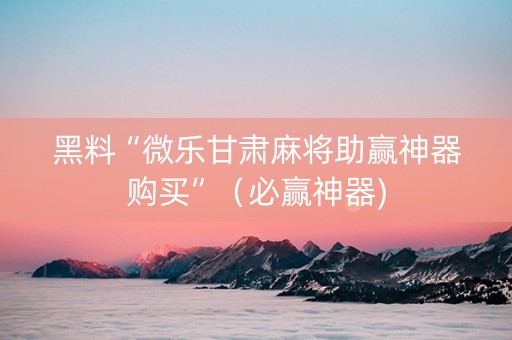 黑料“微乐甘肃麻将助赢神器购买”（必赢神器)