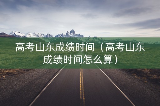 高考山东成绩时间（高考山东成绩时间怎么算）