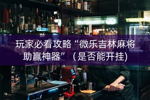 玩家必看攻略“微乐吉林麻将助赢神器”（是否能开挂)
