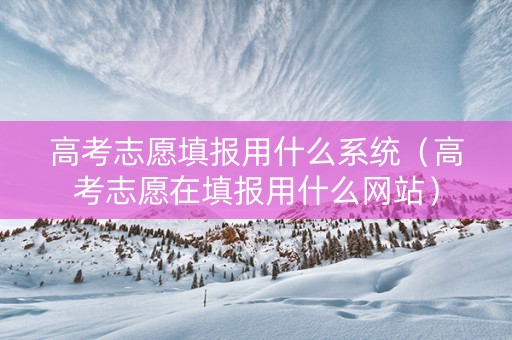 高考志愿填报用什么系统（高考志愿在填报用什么网站）
