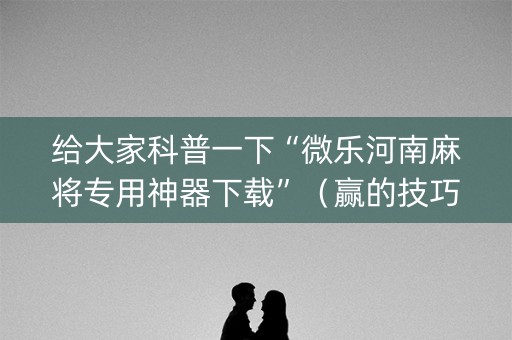 给大家科普一下“微乐河南麻将专用神器下载”（赢的技巧规律)