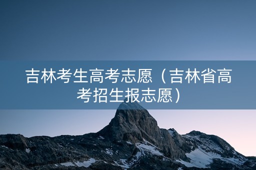 吉林考生高考志愿（吉林省高考招生报志愿）