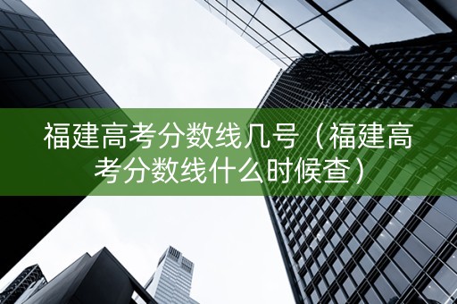 福建高考分数线几号（福建高考分数线什么时候查）