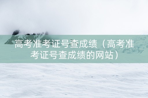 高考准考证号查成绩（高考准考证号查成绩的网站）