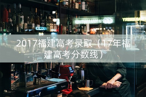 2017福建高考录取（17年福建高考分数线）