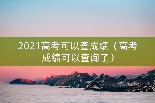 2021高考可以查成绩（高考成绩可以查询了）