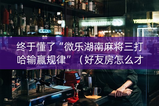 终于懂了“微乐湖南麻将三打哈输赢规律”（好友房怎么才能赢)