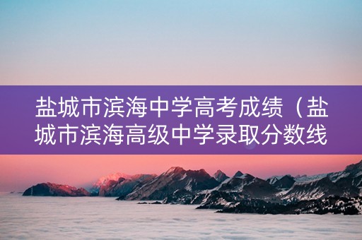 盐城市滨海中学高考成绩（盐城市滨海高级中学录取分数线）
