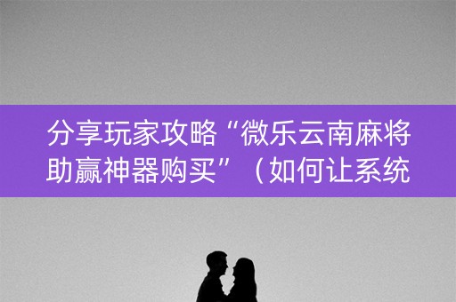 分享玩家攻略“微乐云南麻将助赢神器购买”（如何让系统发好牌)