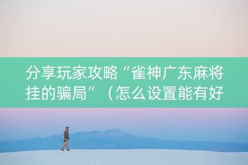 分享玩家攻略“雀神广东麻将挂的骗局”（怎么设置能有好牌)