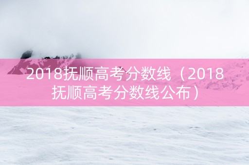 2018抚顺高考分数线（2018抚顺高考分数线公布）