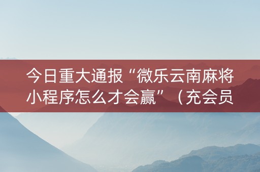 今日重大通报“微乐云南麻将小程序怎么才会赢”（充会员胜率高)