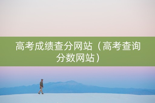 高考成绩查分网站（高考查询分数网站）