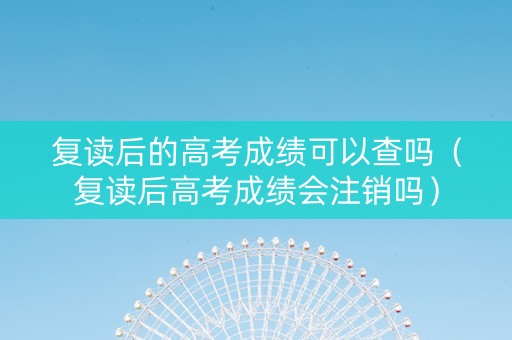 复读后的高考成绩可以查吗（复读后高考成绩会注销吗）