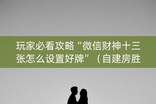 玩家必看攻略“微信财神十三张怎么设置好牌”（自建房胜负规律)
