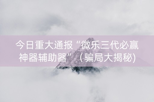 今日重大通报“微乐三代必赢神器辅助器”（骗局大揭秘)
