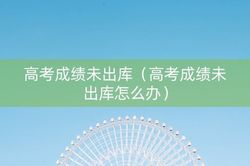 高考成绩未出库（高考成绩未出库怎么办）