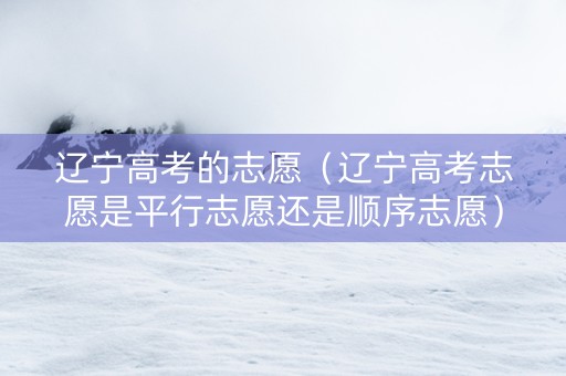 辽宁高考的志愿（辽宁高考志愿是平行志愿还是顺序志愿）