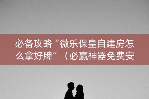 必备攻略“微乐保皇自建房怎么拿好牌”（必赢神器免费安装)
