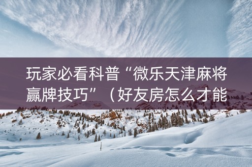玩家必看科普“微乐天津麻将赢牌技巧”（好友房怎么才能赢)
