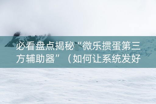 必看盘点揭秘“微乐掼蛋第三方辅助器”（如何让系统发好牌)