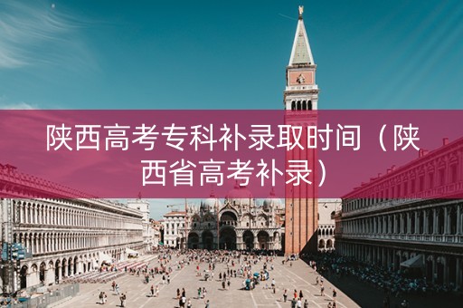 陕西高考专科补录取时间（陕西省高考补录）
