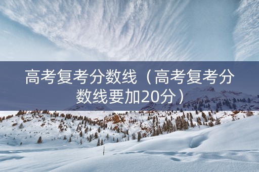 高考复考分数线（高考复考分数线要加20分）