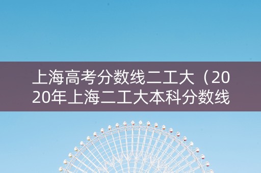 上海高考分数线二工大（2020年上海二工大本科分数线）