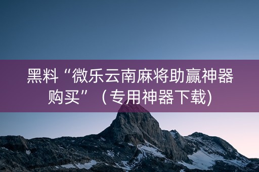 黑料“微乐云南麻将助赢神器购买”（专用神器下载)