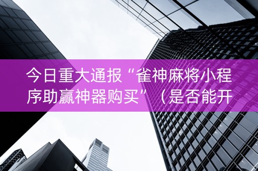 今日重大通报“雀神麻将小程序助赢神器购买”（是否能开挂)