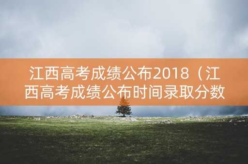 江西高考成绩公布2018（江西高考成绩公布时间录取分数线）