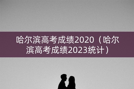 哈尔滨高考成绩2020（哈尔滨高考成绩2023统计）