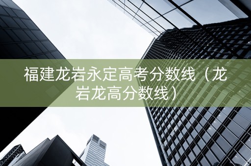 福建龙岩永定高考分数线（龙岩龙高分数线）