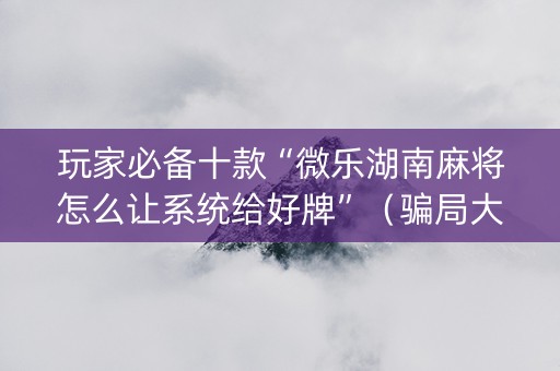玩家必备十款“微乐湖南麻将怎么让系统给好牌”（骗局大揭秘)