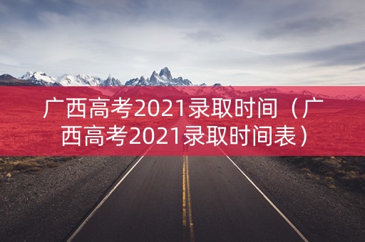 广西高考2021录取时间（广西高考2021录取时间表）