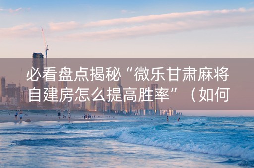 必看盘点揭秘“微乐甘肃麻将自建房怎么提高胜率”（如何让系统发好牌)