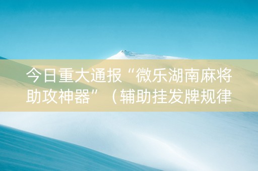 今日重大通报“微乐湖南麻将助攻神器”（辅助挂发牌规律)