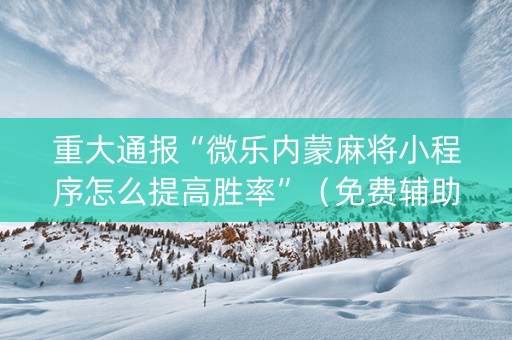 重大通报“微乐内蒙麻将小程序怎么提高胜率”（免费辅助)