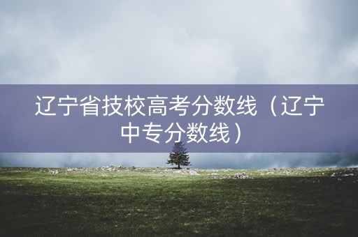 辽宁省技校高考分数线（辽宁中专分数线）