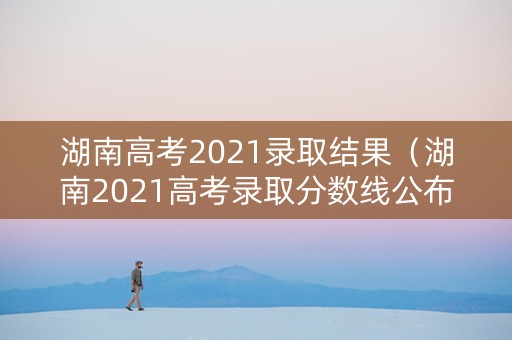 湖南高考2021录取结果（湖南2021高考录取分数线公布）