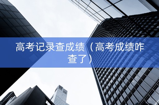 高考记录查成绩（高考成绩咋查了）