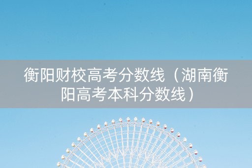 衡阳财校高考分数线（湖南衡阳高考本科分数线）