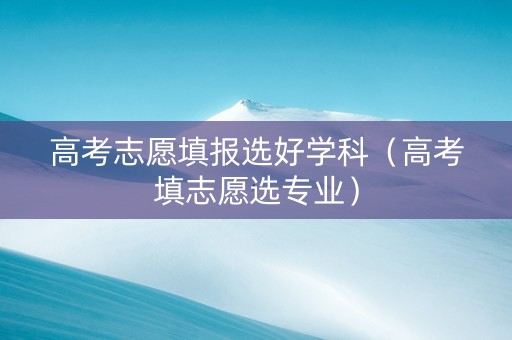 高考志愿填报选好学科（高考填志愿选专业）
