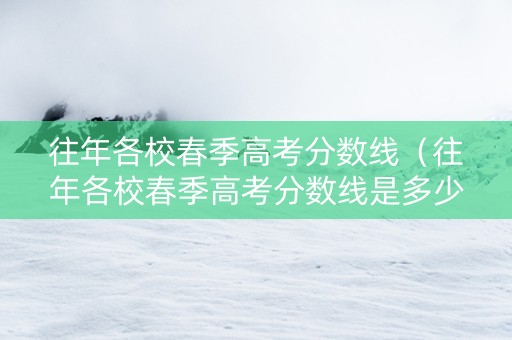 往年各校春季高考分数线（往年各校春季高考分数线是多少）