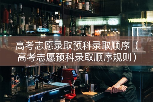 高考志愿录取预科录取顺序（高考志愿预科录取顺序规则）