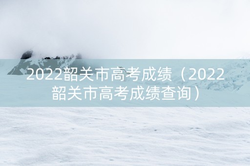2022韶关市高考成绩（2022韶关市高考成绩查询）