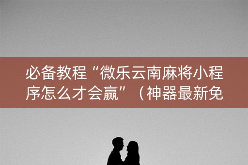 必备教程“微乐云南麻将小程序怎么才会赢”（神器最新免费)