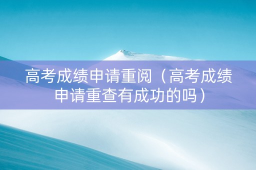 高考成绩申请重阅（高考成绩申请重查有成功的吗）