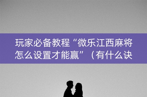 玩家必备教程“微乐江西麻将怎么设置才能赢”（有什么诀窍)