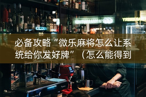 必备攻略“微乐麻将怎么让系统给你发好牌”（怎么能得到好牌)
